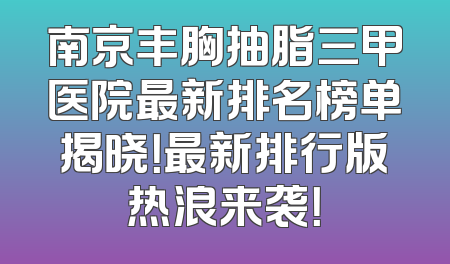 南京丰胸抽脂三甲医院最新排名榜单揭晓！最新排行版热浪来袭！