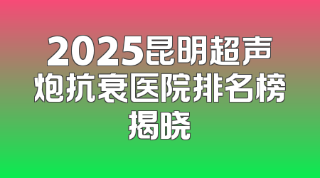 2025昆明超声炮抗衰医院排名榜揭晓