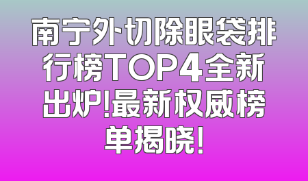 南宁外切除眼袋排行榜TOP4全新出炉！最新权威榜单揭晓！