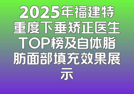 2025年福建特重度下垂矫正医生TOP榜及自体脂肪面部填充效果展示