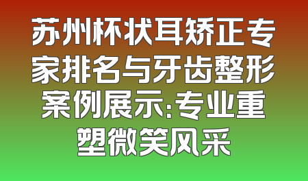 苏州杯状耳矫正专家排名与牙齿整形案例展示：专业重塑微笑风采