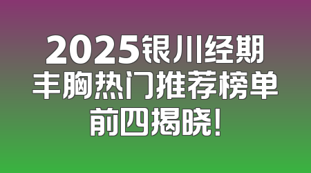 2025银川经期丰胸热门推荐榜单前四揭晓！