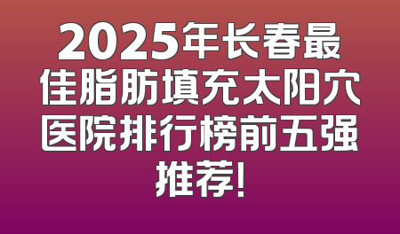 2025年长春最佳脂肪填充太阳穴医院排行榜前五强推荐！