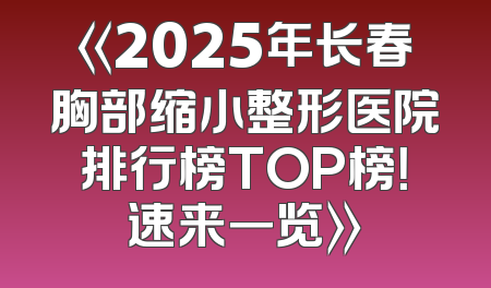 《2025年长春胸部缩小整形医院排行榜TOP榜！速来一览》
