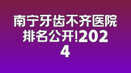 南宁牙齿不齐医院排名公开!2024