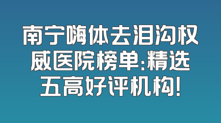 南宁嗨体去泪沟权威医院榜单：精选五高好评机构！