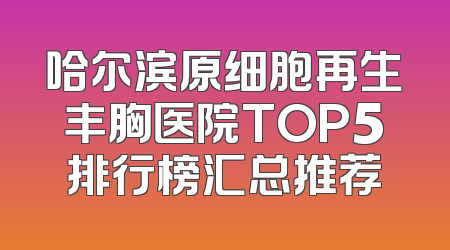 哈尔滨原细胞再生丰胸医院TOP5排行榜汇总推荐