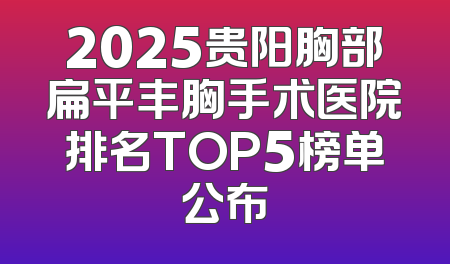 2025贵阳胸部扁平丰胸手术医院排名TOP5榜单公布