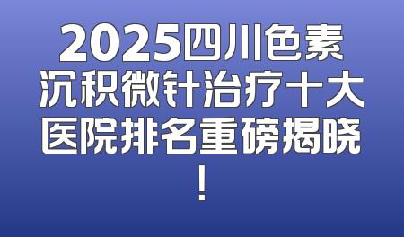 2025四川色素沉积微针治疗十大医院排名重磅揭晓！