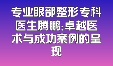 专业眼部整形专科医生腾鹏：卓越医术与成功案例的呈现
