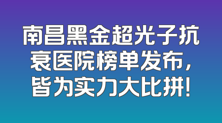 南昌黑金超光子抗衰医院榜单发布，皆为实力大比拼！