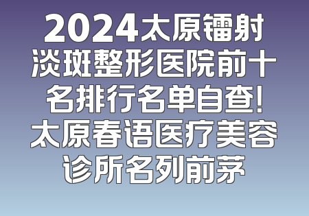 2024太原镭射淡斑整形医院前十名排行名单自查！太原春语医疗美容诊所名列前茅