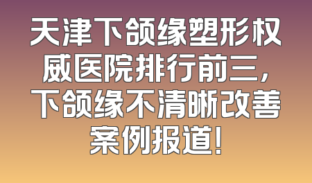 天津下颌缘塑形权威医院排行前三，下颌缘不清晰改善案例报道！