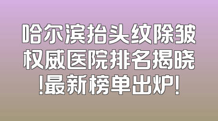 哈尔滨抬头纹除皱权威医院排名揭晓！最新榜单出炉！