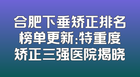 合肥下垂矫正排名榜单更新：特重度矫正三强医院揭晓