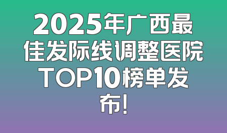 2025年广西最佳发际线调整医院TOP10榜单发布！