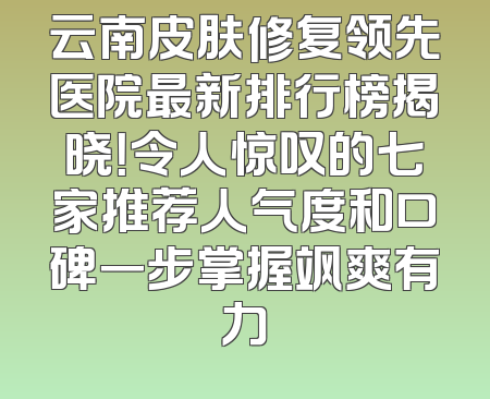 云南皮肤修复领先医院最新排行榜揭晓！令人惊叹的七家推荐人气度和口碑一步掌握飒爽有力
