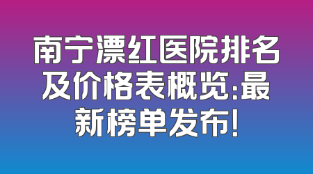 南宁漂红医院排名及价格表概览：最新榜单发布！