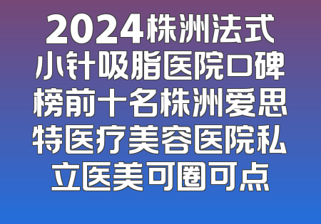 2024株洲法式小针吸脂医院口碑榜前十名株洲爱思特医疗美容医院私立医美可圈可点