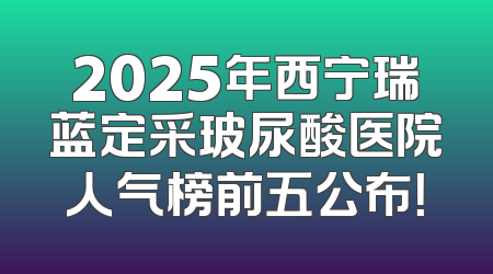 2025年西宁瑞蓝定采玻尿酸医院人气榜前五公布！