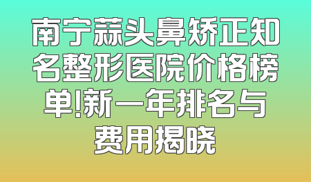 南宁蒜头鼻矫正知名整形医院价格榜单！新一年排名与费用揭晓