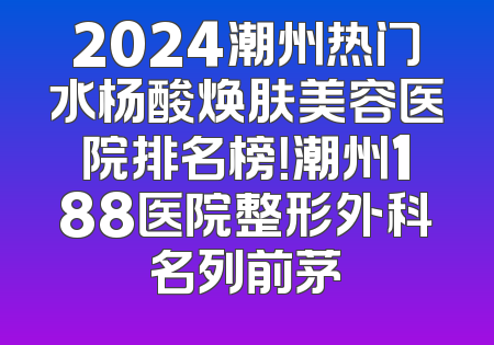 2024潮州热门水杨酸焕肤美容医院排名榜！潮州188医院整形外科名列前茅