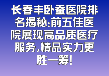 长春丰卧蚕医院排名揭秘：前五佳医院展现高品质医疗服务，精品实力更胜一筹！