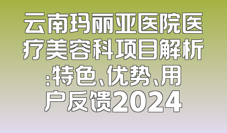 云南玛丽亚医院医疗美容科项目解析：特色、优势、用户反馈2024