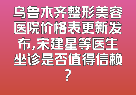 乌鲁木齐整形美容医院价格表更新发布，宋建星等医生坐诊是否值得信赖？