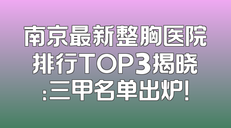 南京最新整胸医院排行TOP3揭晓：三甲名单出炉！