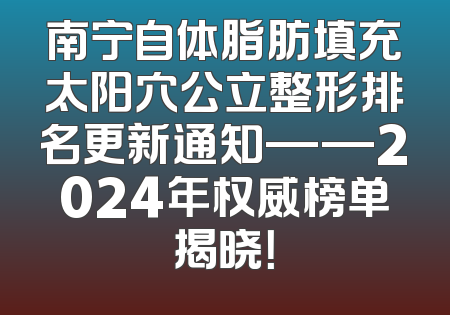 南宁自体脂肪填充太阳穴公立整形排名更新通知——2024年权威榜单揭晓！