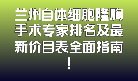 兰州自体细胞隆胸手术专家排名及最新价目表全面指南！
