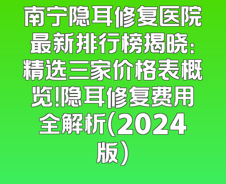 南宁隐耳修复医院最新排行榜揭晓：精选三家价格表概览！隐耳修复费用全解析（2024版）