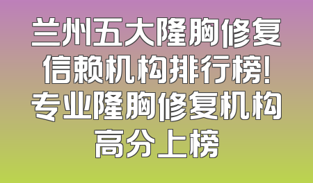 兰州五大隆胸修复信赖机构排行榜！专业隆胸修复机构高分上榜