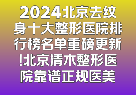 2024北京去纹身十大整形医院排行榜名单重磅更新！北京清木整形医院靠谱正规医美