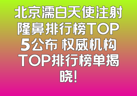 北京濡白天使注射隆鼻排行榜TOP5公布 权威机构TOP排行榜单揭晓！
