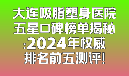 大连吸脂塑身医院五星口碑榜单揭秘：2024年权威排名前五测评！