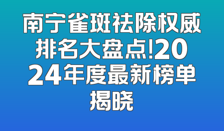 南宁雀斑祛除权威排名大盘点！2024年度最新榜单揭晓