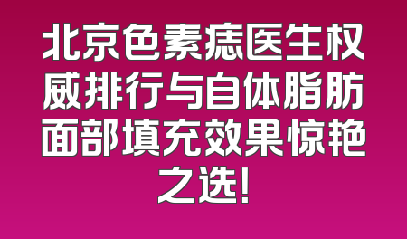 北京色素痣医生权威排行与自体脂肪面部填充效果惊艳之选！