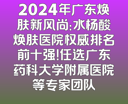 2024年广东焕肤新风尚：水杨酸焕肤医院权威排名前十强！任选广东药科大学附属医院等专家团队