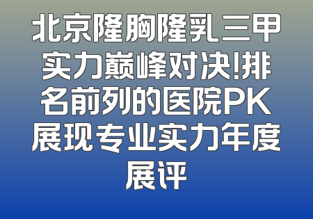 北京隆胸隆乳三甲实力巅峰对决！排名前列的医院PK展现专业实力年度展评