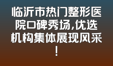 临沂市热门整形医院口碑秀场，优选机构集体展现风采！