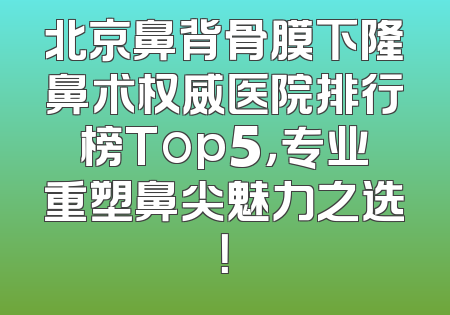 北京鼻背骨膜下隆鼻术权威医院排行榜Top5，专业重塑鼻尖魅力之选！