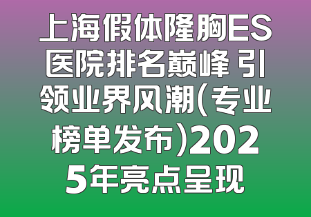 上海假体隆胸ES医院排名巅峰 引领业界风潮（专业榜单发布）2025年亮点呈现