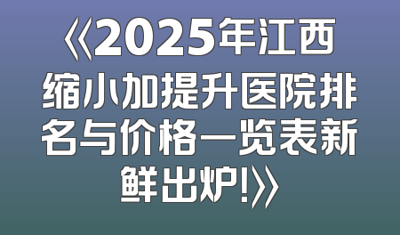 《2025年江西缩小加提升医院排名与价格一览表新鲜出炉！》
