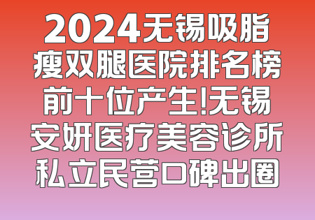 2024无锡吸脂瘦双腿医院排名榜前十位产生！无锡安妍医疗美容诊所私立民营口碑出圈
