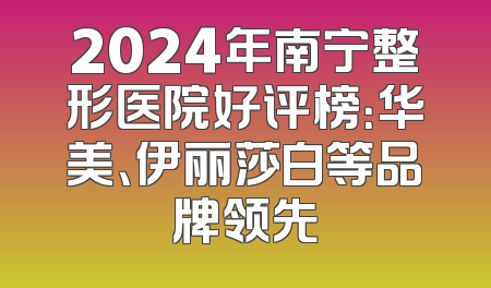 2024年南宁整形医院好评榜：华美、伊丽莎白等品牌领先