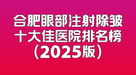 合肥眼部注射除皱十大佳医院排名榜（2025版）
