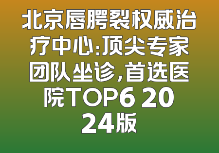 北京唇腭裂权威治疗中心：顶尖专家团队坐诊，首选医院TOP6 2024版