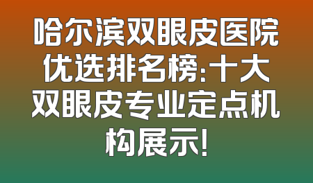 哈尔滨双眼皮医院优选排名榜：十大双眼皮专业定点机构展示！